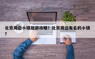 北京周边小镇旅游攻略？北京周边有名的小镇？