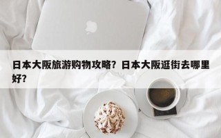 日本大阪旅游购物攻略？日本大阪逛街去哪里好？
