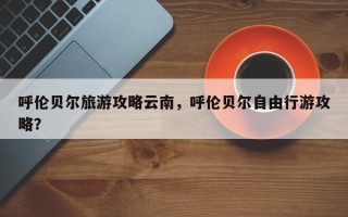 呼伦贝尔旅游攻略云南，呼伦贝尔自由行游攻略？