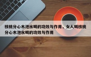 核桃分心木泡水喝的功效与作用，女人喝核桃分心木泡水喝的功效与作用