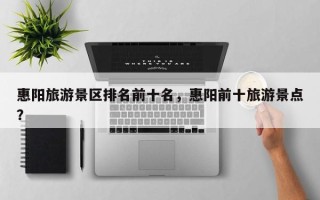 惠阳旅游景区排名前十名，惠阳前十旅游景点？