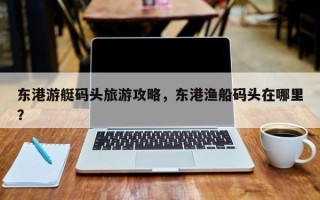东港游艇码头旅游攻略，东港渔船码头在哪里？