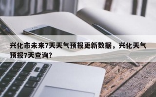 兴化市未来7天天气预报更新数据，兴化天气预报7天查询？