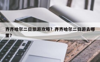 齐齐哈尔二日旅游攻略？齐齐哈尔二日游去哪里？