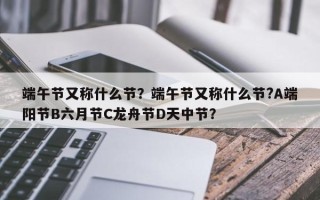 端午节又称什么节？端午节又称什么节?A端阳节B六月节C龙舟节D天中节？
