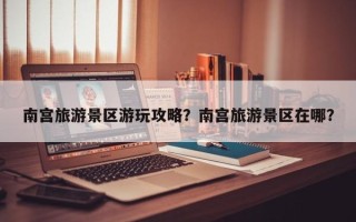 南宫旅游景区游玩攻略？南宫旅游景区在哪？