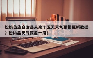 松桃苗族自治县未来十五天天气预报更新数据？松桃县天气预报一周？