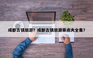 成都古镇旅游？成都古镇旅游景点大全集？