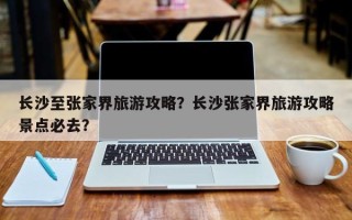 长沙至张家界旅游攻略？长沙张家界旅游攻略景点必去？