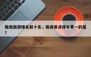 陇南旅游排名前十名，陇南景点排名第一的是？