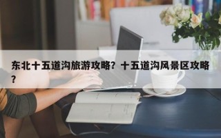 东北十五道沟旅游攻略？十五道沟风景区攻略？