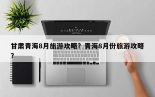 甘肃青海8月旅游攻略？青海8月份旅游攻略？