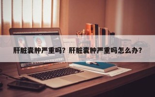 肝脏囊肿严重吗？肝脏囊肿严重吗怎么办？