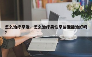 怎么治疗早泄，怎么治疗男性早些泄能治好吗？