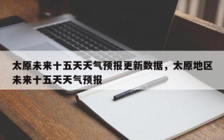 太原未来十五天天气预报更新数据，太原地区未来十五天天气预报