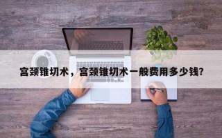 宫颈锥切术，宫颈锥切术一般费用多少钱？