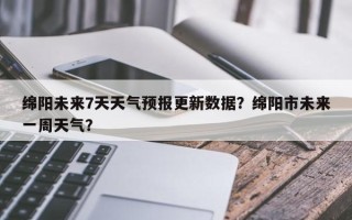绵阳未来7天天气预报更新数据？绵阳市未来一周天气？