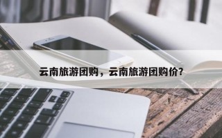 云南旅游团购，云南旅游团购价？
