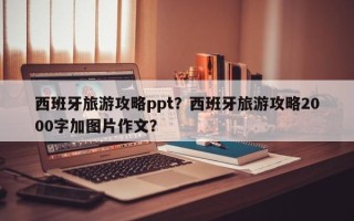 西班牙旅游攻略ppt？西班牙旅游攻略2000字加图片作文？