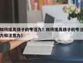 如何提高孩子的专注力？如何提高孩子的专注力和注意力？