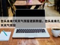 包头未来7天天气预报更新数据，包头未来几天天气预报
