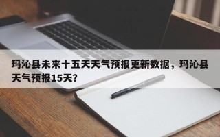 玛沁县未来十五天天气预报更新数据，玛沁县天气预报15天？