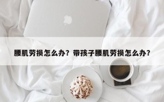 腰肌劳损怎么办？带孩子腰肌劳损怎么办？