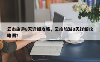 云南旅游8天详细攻略，云南旅游8天详细攻略图？