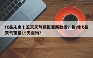 代县未来十五天天气预报更新数据？忻州代县天气预报15天查询？
