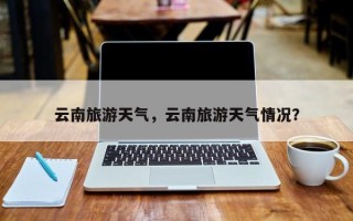 云南旅游天气，云南旅游天气情况？