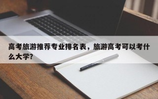 高考旅游推荐专业排名表，旅游高考可以考什么大学？