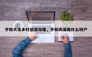 平和大溪乡村旅游攻略，平和大溪有什么特产