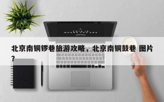 北京南铜锣巷旅游攻略，北京南铜鼓巷 图片？