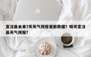 宣汉县未来7天天气预报更新数据？明天宣汉县天气预报？