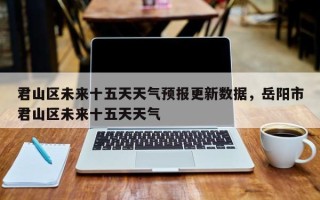 君山区未来十五天天气预报更新数据，岳阳市君山区未来十五天天气