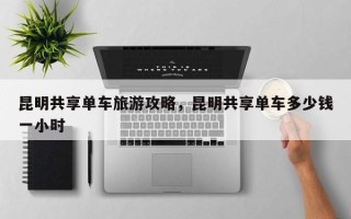 昆明共享单车旅游攻略，昆明共享单车多少钱一小时