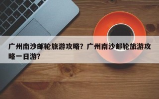 广州南沙邮轮旅游攻略？广州南沙邮轮旅游攻略一日游？