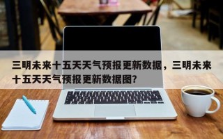 三明未来十五天天气预报更新数据，三明未来十五天天气预报更新数据图？