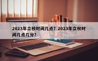 2023年立秋时间几点？2023年立秋时间几点几分？