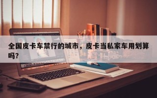 全国皮卡车禁行的城市，皮卡当私家车用划算吗？