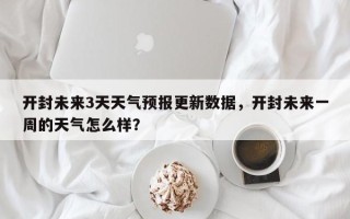 开封未来3天天气预报更新数据，开封未来一周的天气怎么样？