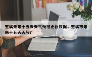 玉溪未来十五天天气预报更新数据，玉溪市未来十五天天气？