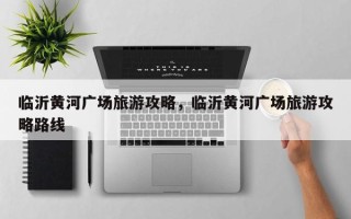 临沂黄河广场旅游攻略，临沂黄河广场旅游攻略路线
