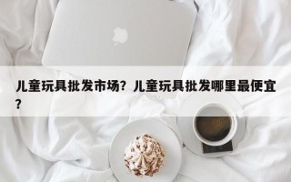 儿童玩具批发市场？儿童玩具批发哪里最便宜？