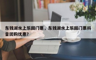 东钱湖水上乐园门票，东钱湖水上乐园门票抖音团购优惠？