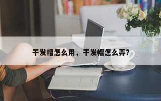 干发帽怎么用，干发帽怎么弄？