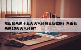 东山县未来十五天天气预报更新数据？东山县未来15天天气预报？