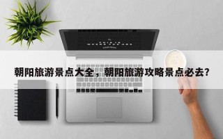 朝阳旅游景点大全，朝阳旅游攻略景点必去？