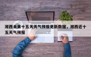 湘西未来十五天天气预报更新数据，湘西近十五天气预报