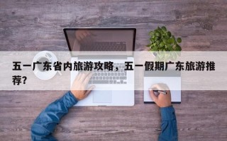 五一广东省内旅游攻略，五一假期广东旅游推荐？